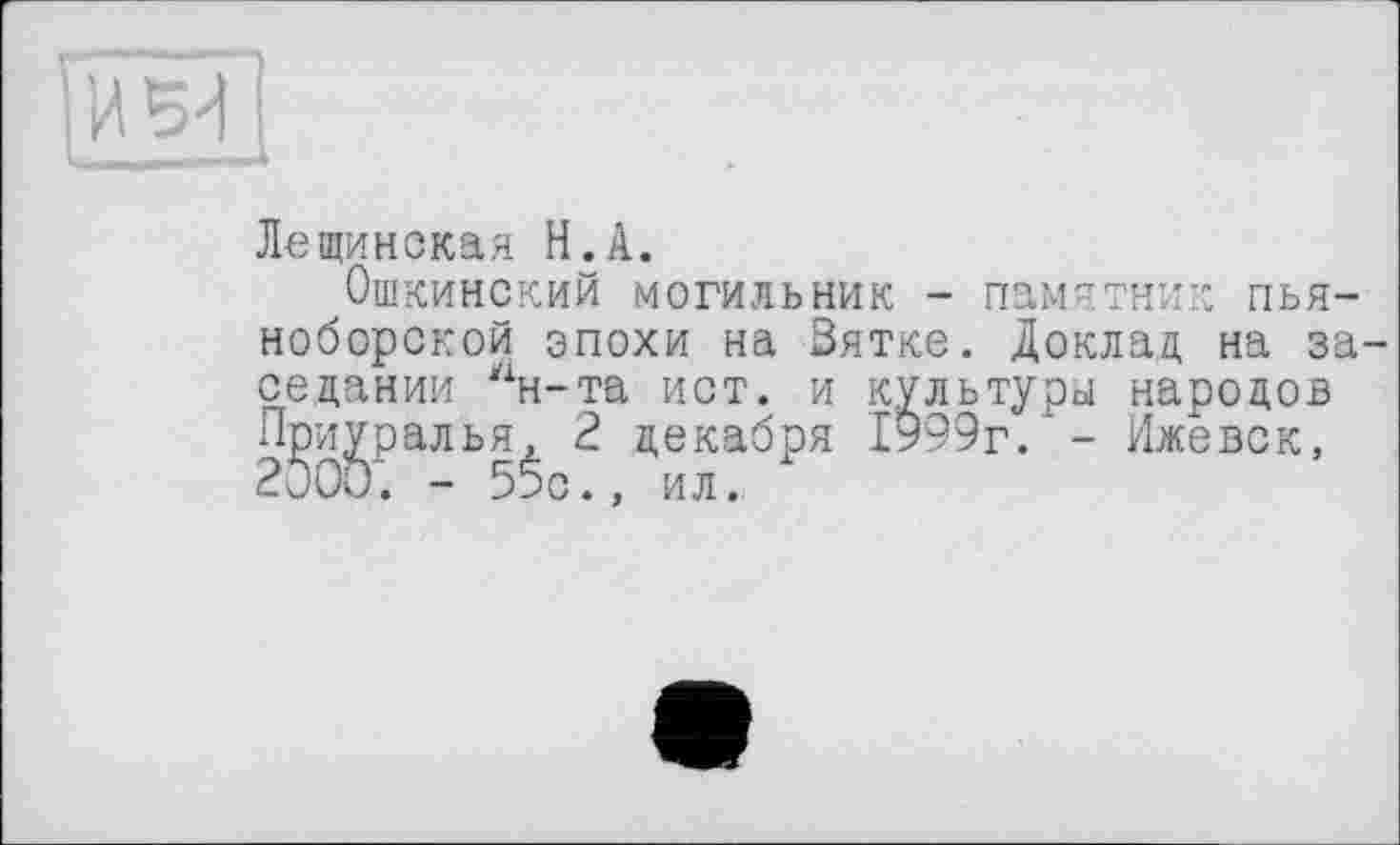 ﻿Лещинская H.А.
Ошкинский могильник - памятник пьяноборской эпохи на Зятке. Доклад на заседании “н-та ист. и культуры народов П^и^ралья^ 2 декабря 1999г. - Ижевск,